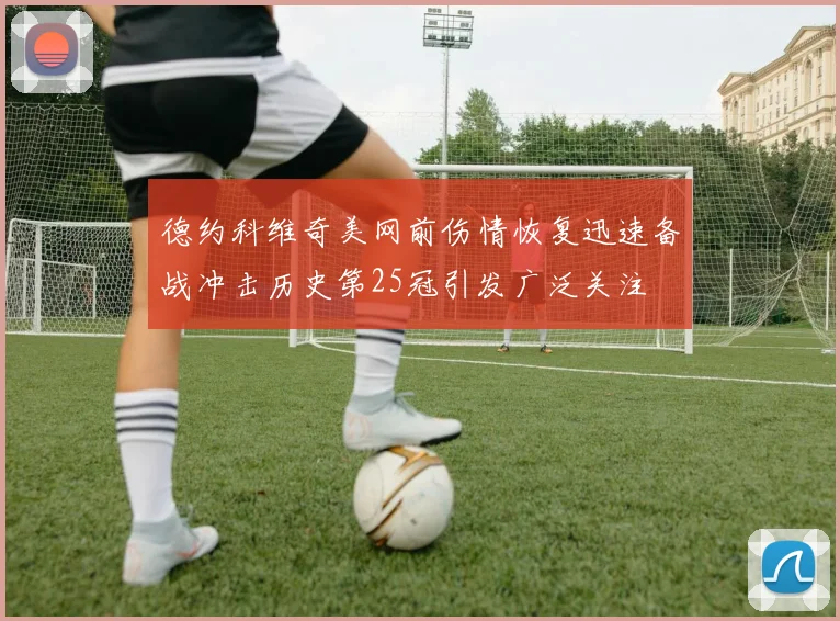 德约科维奇美网前伤情恢复迅速备战冲击历史第25冠引发广泛关注