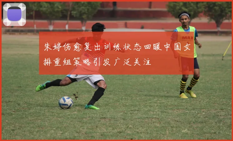 朱婷伤愈复出训练状态回暖中国女排重组策略引发广泛关注