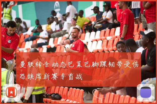 曼联转会动态巴莱巴脚踝韧带受伤恐缺席新赛季首战