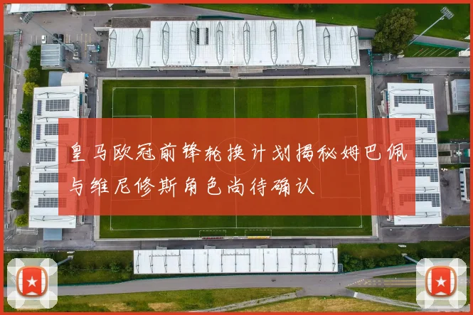 皇马欧冠前锋轮换计划揭秘姆巴佩与维尼修斯角色尚待确认