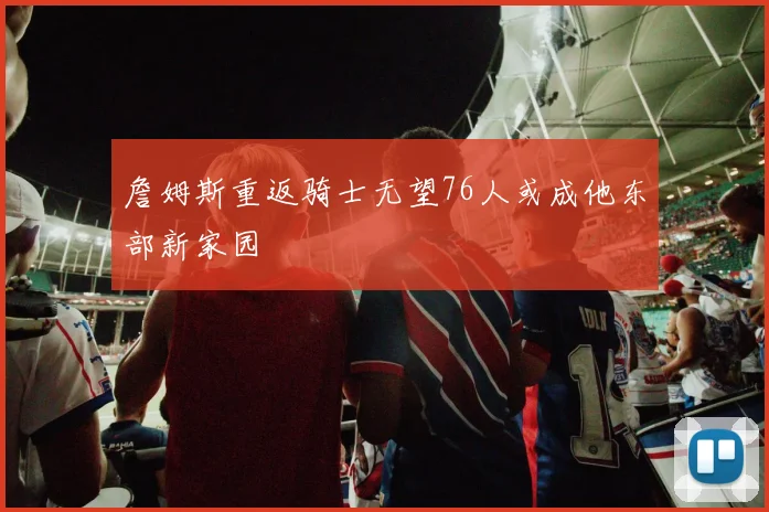 詹姆斯重返骑士无望76人或成他东部新家园